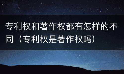 专利权和著作权都有怎样的不同（专利权是著作权吗）