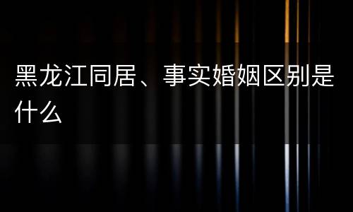 黑龙江同居、事实婚姻区别是什么