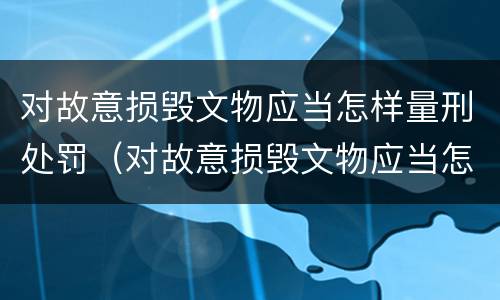 对故意损毁文物应当怎样量刑处罚（对故意损毁文物应当怎样量刑处罚呢）