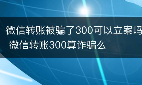 微信转账被骗了300可以立案吗 微信转账300算诈骗么