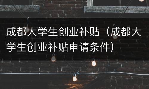 成都大学生创业补贴（成都大学生创业补贴申请条件）