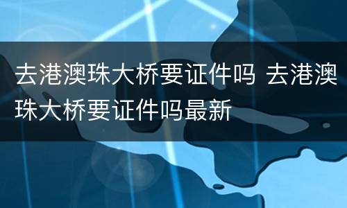 去港澳珠大桥要证件吗 去港澳珠大桥要证件吗最新