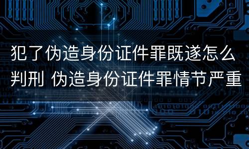 犯了伪造身份证件罪既遂怎么判刑 伪造身份证件罪情节严重