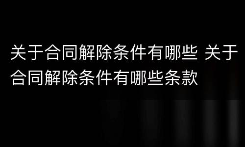 关于合同解除条件有哪些 关于合同解除条件有哪些条款