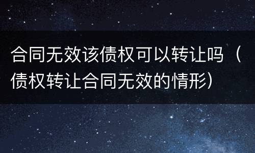 合同无效该债权可以转让吗（债权转让合同无效的情形）