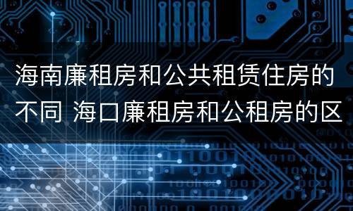 海南廉租房和公共租赁住房的不同 海口廉租房和公租房的区别