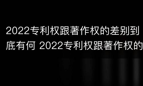 2022专利权跟著作权的差别到底有何 2022专利权跟著作权的差别到底有何影响
