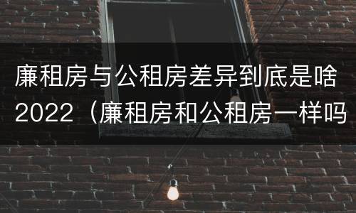廉租房与公租房差异到底是啥2022（廉租房和公租房一样吗?）