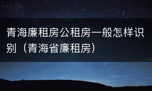 青海廉租房公租房一般怎样识别（青海省廉租房）