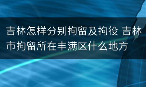 吉林怎样分别拘留及拘役 吉林市拘留所在丰满区什么地方