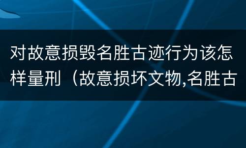 对故意损毁名胜古迹行为该怎样量刑（故意损坏文物,名胜古迹行为）