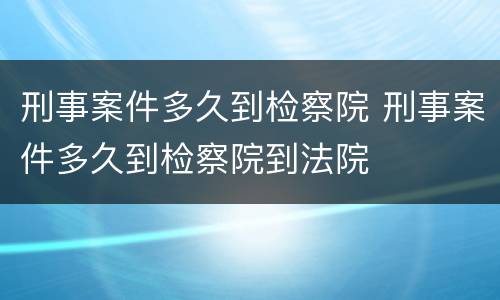 刑事案件多久到检察院 刑事案件多久到检察院到法院