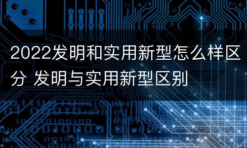 2022发明和实用新型怎么样区分 发明与实用新型区别