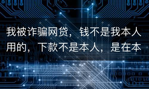 我被诈骗网贷，钱不是我本人用的，下款不是本人，是在本人名下