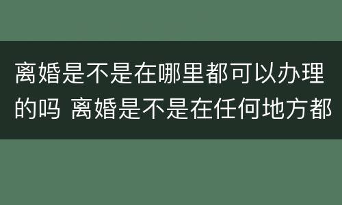离婚是不是在哪里都可以办理的吗 离婚是不是在任何地方都可以办理