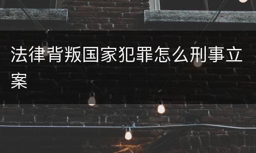 法律背叛国家犯罪怎么刑事立案