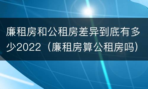 廉租房和公租房差异到底有多少2022（廉租房算公租房吗）