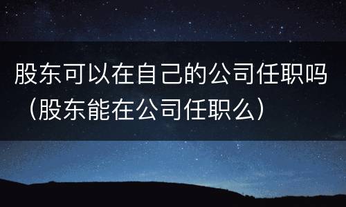 股东可以在自己的公司任职吗（股东能在公司任职么）