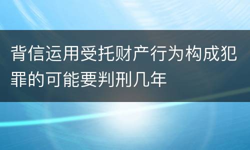 背信运用受托财产行为构成犯罪的可能要判刑几年