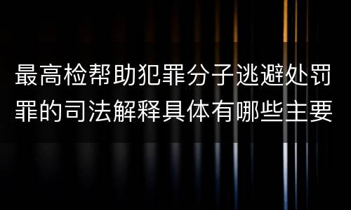 最高检帮助犯罪分子逃避处罚罪的司法解释具体有哪些主要规定