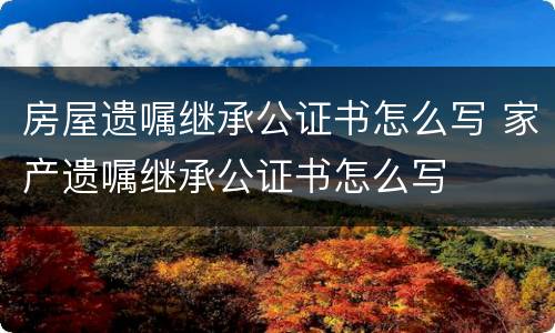 房屋遗嘱继承公证书怎么写 家产遗嘱继承公证书怎么写