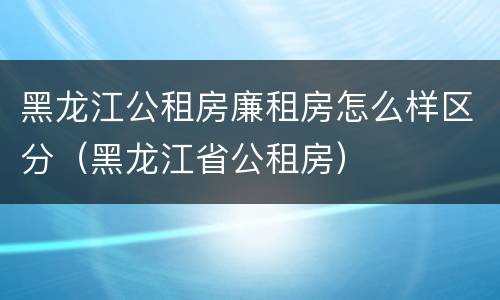 黑龙江公租房廉租房怎么样区分（黑龙江省公租房）
