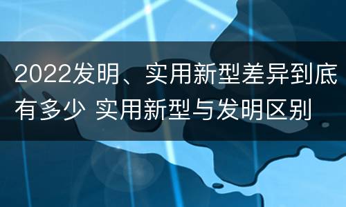 2022发明、实用新型差异到底有多少 实用新型与发明区别