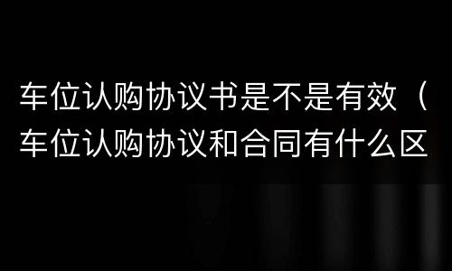 车位认购协议书是不是有效（车位认购协议和合同有什么区别?）