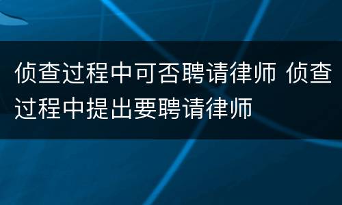 侦查过程中可否聘请律师 侦查过程中提出要聘请律师