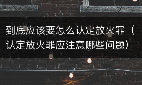 到底应该要怎么认定放火罪（认定放火罪应注意哪些问题）