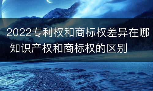 2022专利权和商标权差异在哪 知识产权和商标权的区别
