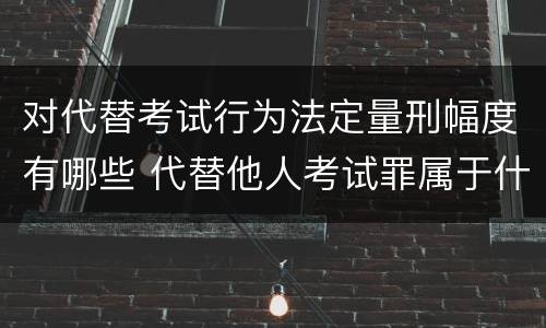 对代替考试行为法定量刑幅度有哪些 代替他人考试罪属于什么类犯罪