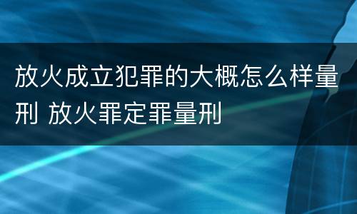 放火成立犯罪的大概怎么样量刑 放火罪定罪量刑