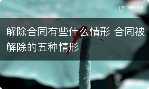 解除合同有些什么情形 合同被解除的五种情形