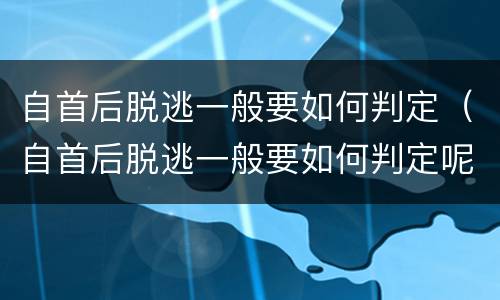 自首后脱逃一般要如何判定（自首后脱逃一般要如何判定呢）
