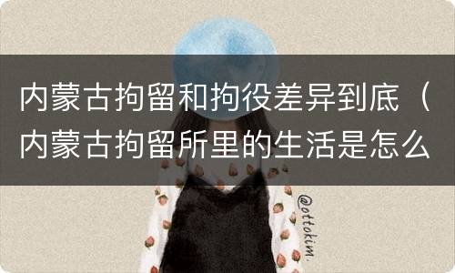 内蒙古拘留和拘役差异到底（内蒙古拘留所里的生活是怎么样的）