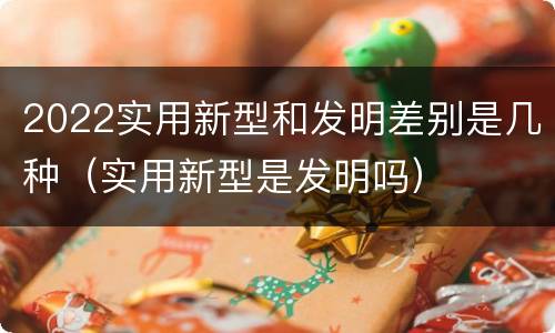 2022实用新型和发明差别是几种（实用新型是发明吗）