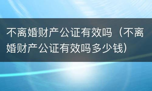 不离婚财产公证有效吗（不离婚财产公证有效吗多少钱）