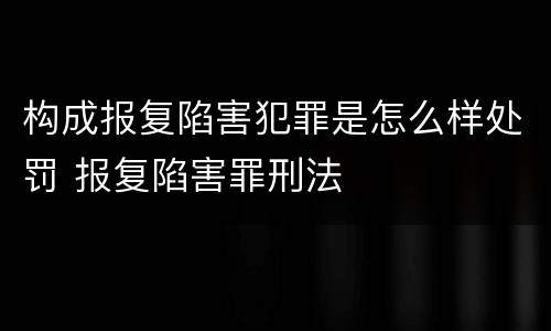 构成报复陷害犯罪是怎么样处罚 报复陷害罪刑法