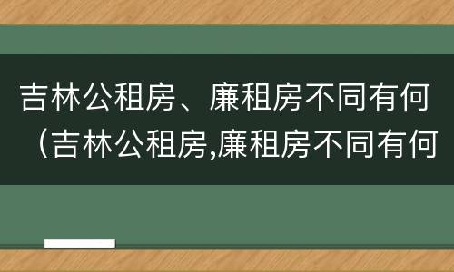 吉林公租房、廉租房不同有何（吉林公租房,廉租房不同有何影响）