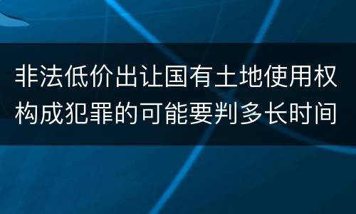 非法低价出让国有土地使用权构成犯罪的可能要判多长时间