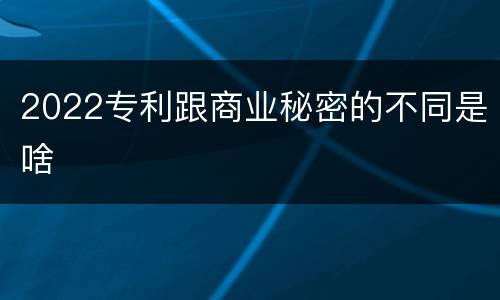 2022专利跟商业秘密的不同是啥