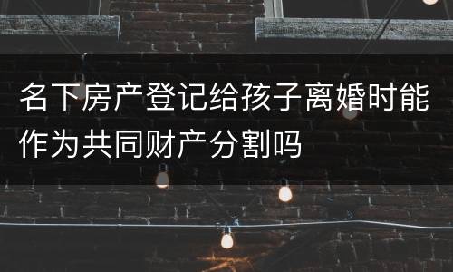 名下房产登记给孩子离婚时能作为共同财产分割吗