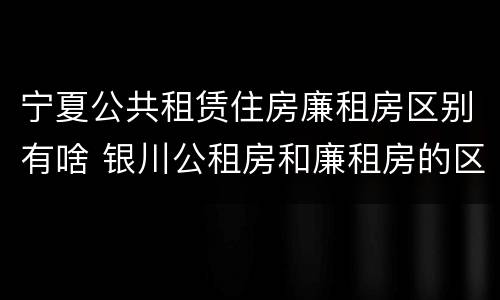 宁夏公共租赁住房廉租房区别有啥 银川公租房和廉租房的区别