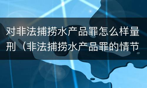 对非法捕捞水产品罪怎么样量刑（非法捕捞水产品罪的情节严重）