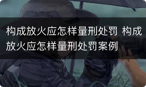 构成放火应怎样量刑处罚 构成放火应怎样量刑处罚案例