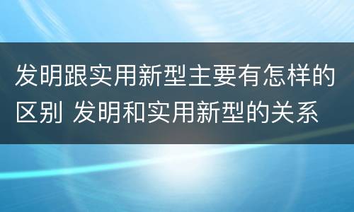 发明跟实用新型主要有怎样的区别 发明和实用新型的关系