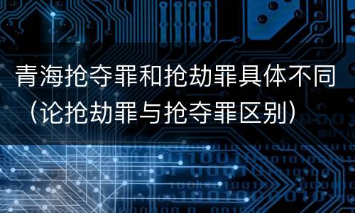 青海抢夺罪和抢劫罪具体不同（论抢劫罪与抢夺罪区别）