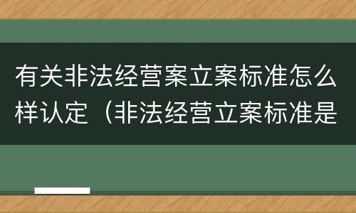 有关非法经营案立案标准怎么样认定（非法经营立案标准是多少案例）