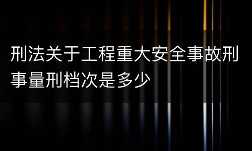 刑法关于工程重大安全事故刑事量刑档次是多少